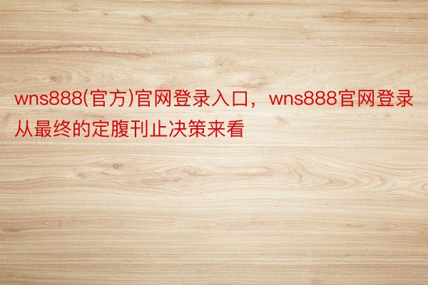 wns888(官方)官网登录入口，wns888官网登录从最终的定腹刊止决策来看