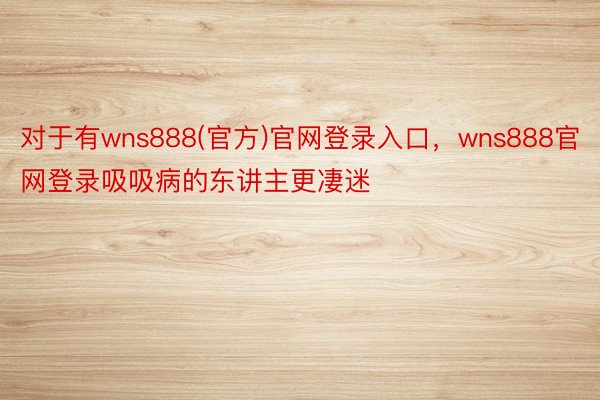 对于有wns888(官方)官网登录入口，wns888官网登录吸吸病的东讲主更凄迷