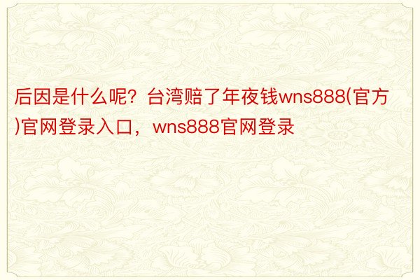 后因是什么呢？台湾赔了年夜钱wns888(官方)官网登录入口，wns888官网登录