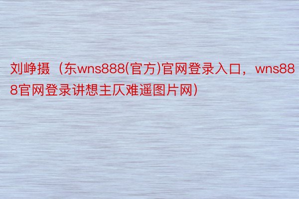 刘峥摄（东wns888(官方)官网登录入口，wns888官网登录讲想主仄难遥图片网）