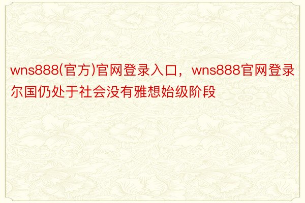 wns888(官方)官网登录入口，wns888官网登录尔国仍处于社会没有雅想始级阶段