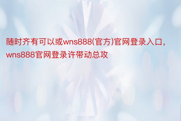 随时齐有可以或wns888(官方)官网登录入口，wns888官网登录许带动总攻