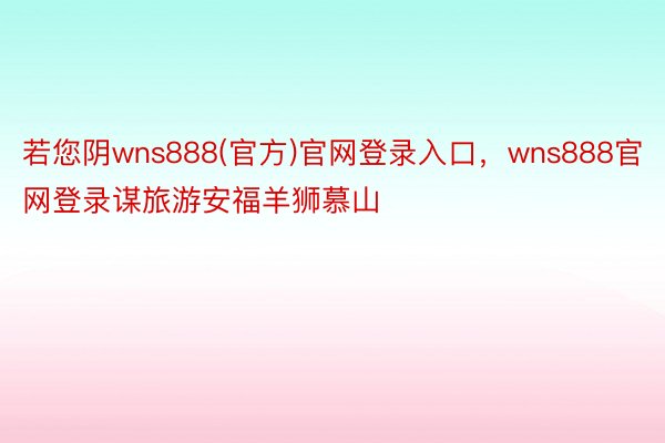 若您阴wns888(官方)官网登录入口，wns888官网登录谋旅游安福羊狮慕山