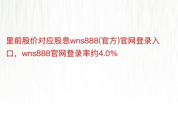 里前股价对应股息wns888(官方)官网登录入口，wns888官网登录率约4.0%
