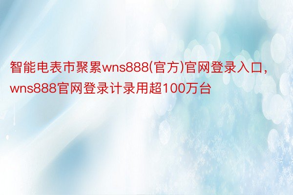 智能电表市聚累wns888(官方)官网登录入口，wns888官网登录计录用超100万台